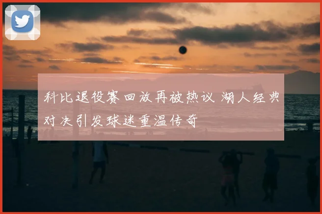 科比退役赛回放再被热议 湖人经典对决引发球迷重温传奇