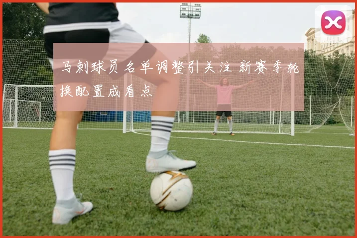 马刺球员名单调整引关注 新赛季轮换配置成看点