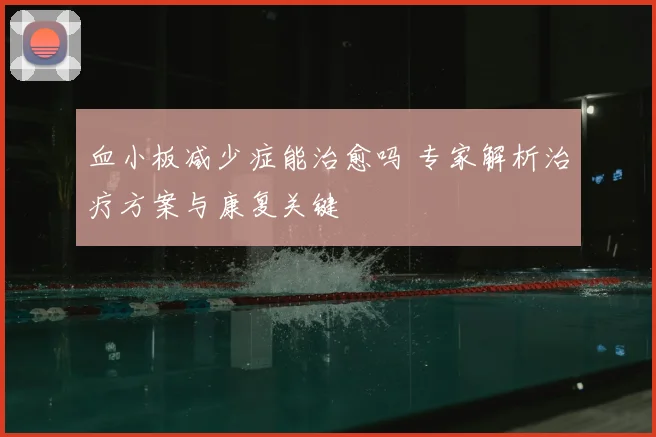 血小板减少症能治愈吗 专家解析治疗方案与康复关键