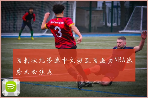 马刺状元签选中文班亚马成为NBA选秀大会焦点