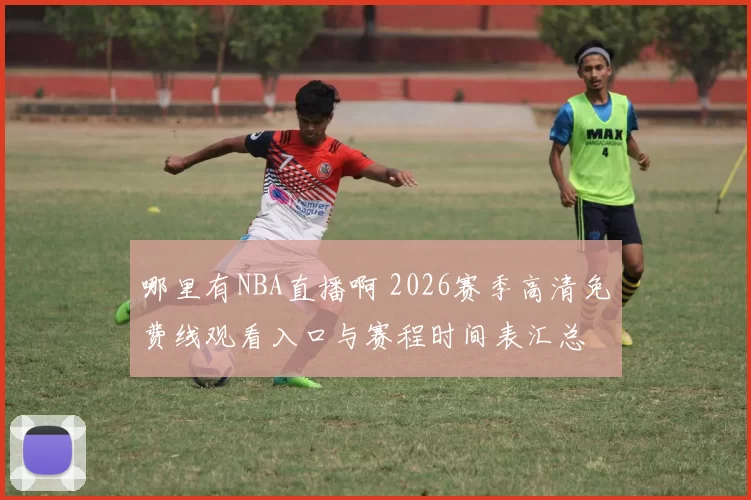 哪里有NBA直播啊 2026赛季高清免费线观看入口与赛程时间表汇总