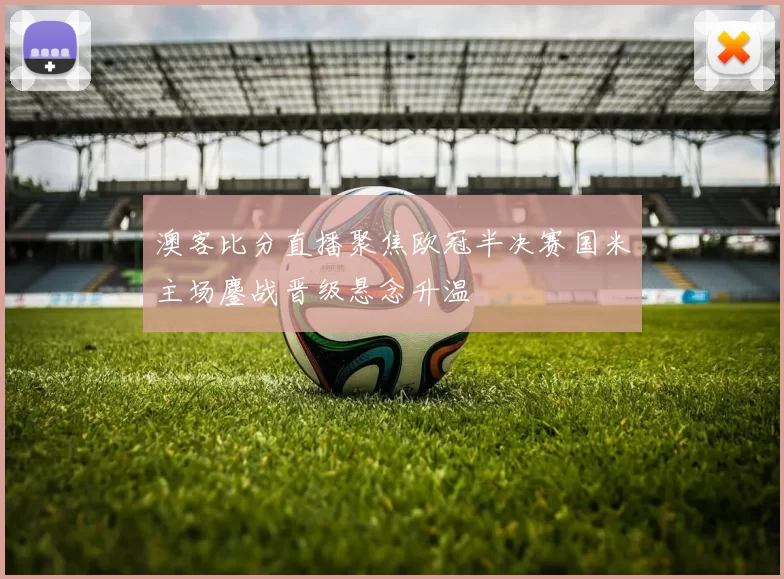 澳客比分直播聚焦欧冠半决赛国米主场鏖战晋级悬念升温