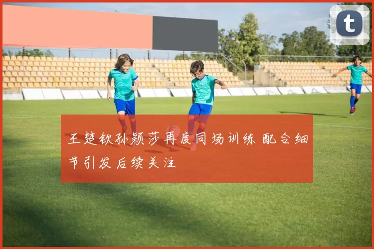 王楚钦孙颖莎再度同场训练 配合细节引发后续关注
