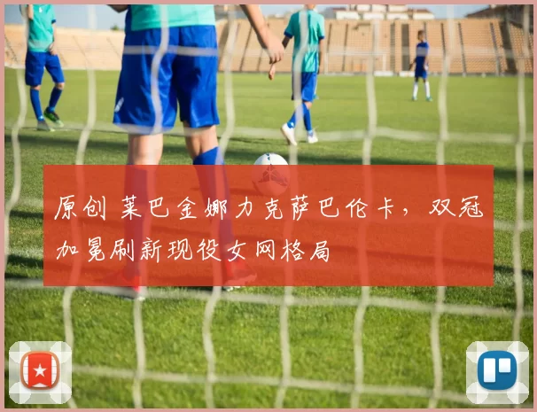 原创 莱巴金娜力克萨巴伦卡，双冠加冕刷新现役女网格局