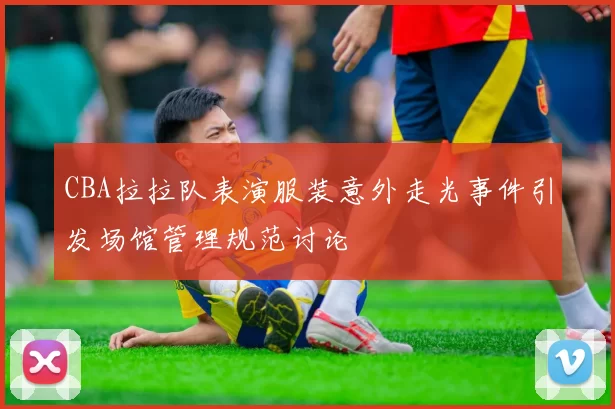 CBA拉拉队表演服装意外走光事件引发场馆管理规范讨论