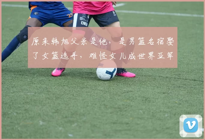 原来韩旭父亲是他，是男篮名宿娶了女篮选手，难怪女儿成世界亚军