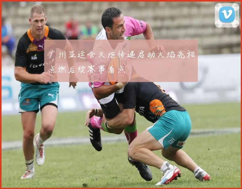 广州亚运会火炬传递启动火焰亮相点燃后续赛事看点