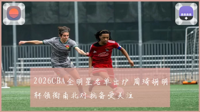 2026CBA全明星名单出炉 周琦胡明轩领衔南北对抗备受关注