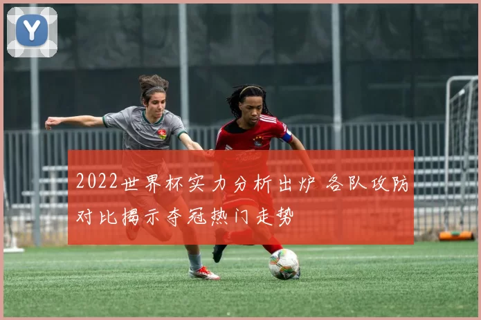 2022世界杯实力分析出炉 各队攻防对比揭示夺冠热门走势