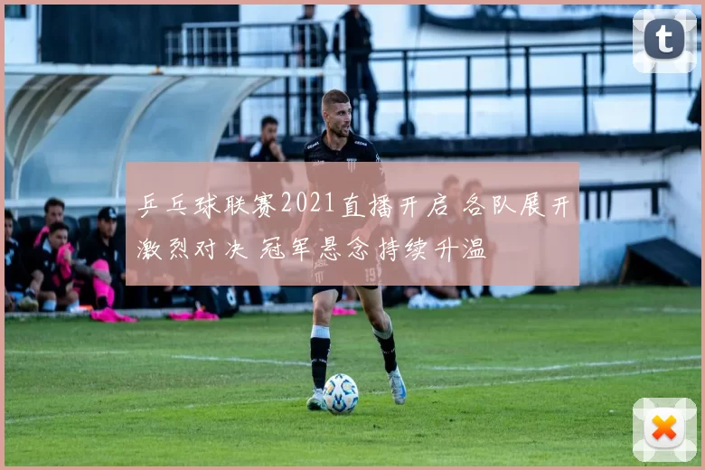 乒乓球联赛2021直播开启 各队展开激烈对决 冠军悬念持续升温