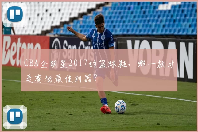 CBA全明星2017的篮球鞋，哪一款才是赛场最佳利器？