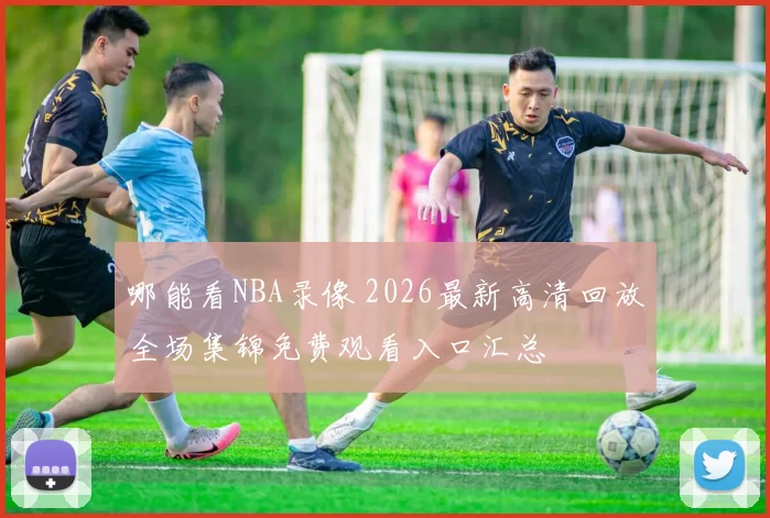 哪能看NBA录像 2026最新高清回放全场集锦免费观看入口汇总