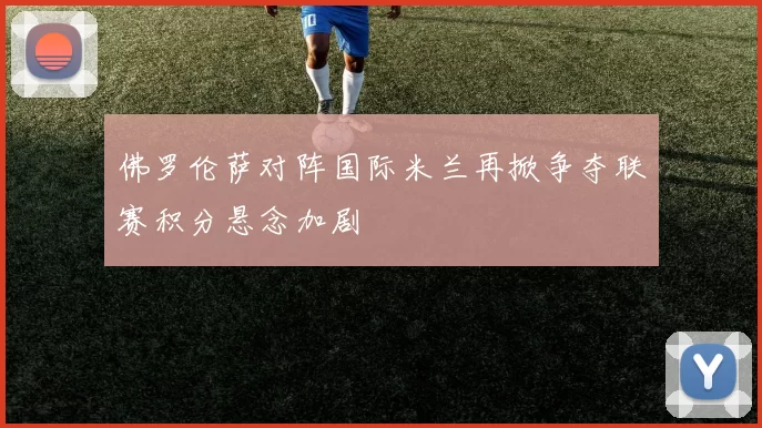 佛罗伦萨对阵国际米兰再掀争夺联赛积分悬念加剧