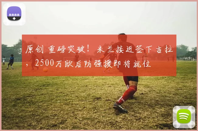 原创 重磅突破！米兰接近签下吉拉，2500万欧后防强援即将就位