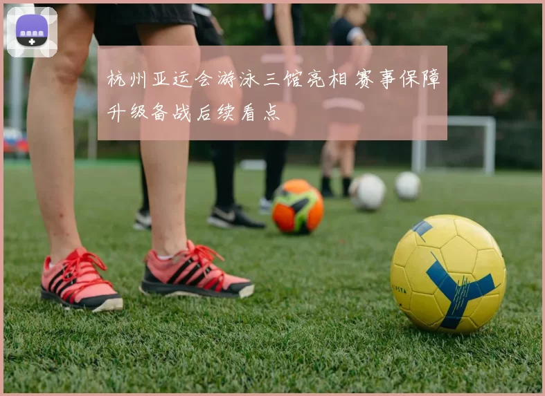 杭州亚运会游泳三馆亮相 赛事保障升级备战后续看点