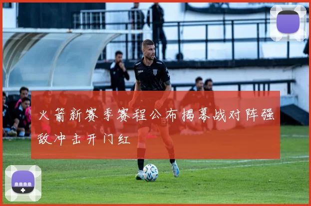 火箭新赛季赛程公布揭幕战对阵强敌冲击开门红