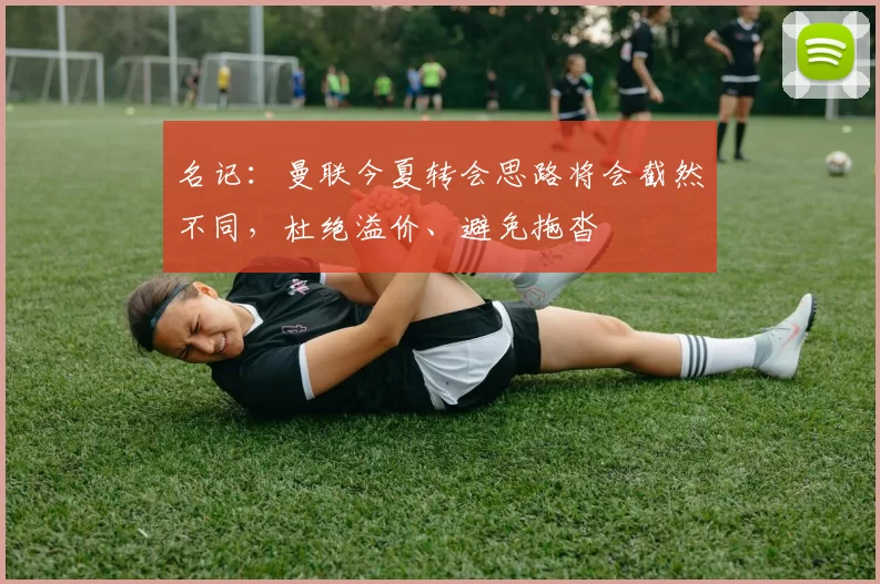 名记：曼联今夏转会思路将会截然不同，杜绝溢价、避免拖沓