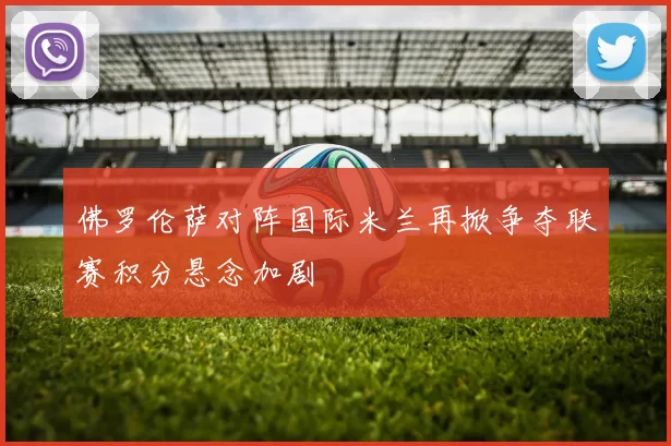 佛罗伦萨对阵国际米兰再掀争夺联赛积分悬念加剧