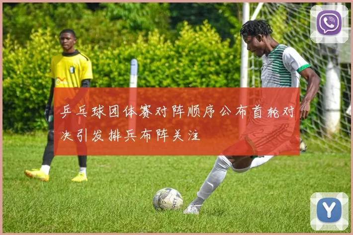 乒乓球团体赛对阵顺序公布首轮对决引发排兵布阵关注