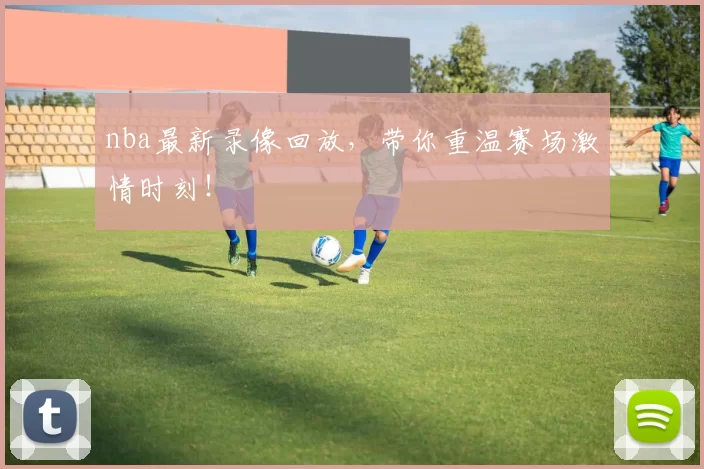 nba最新录像回放，带你重温赛场激情时刻！