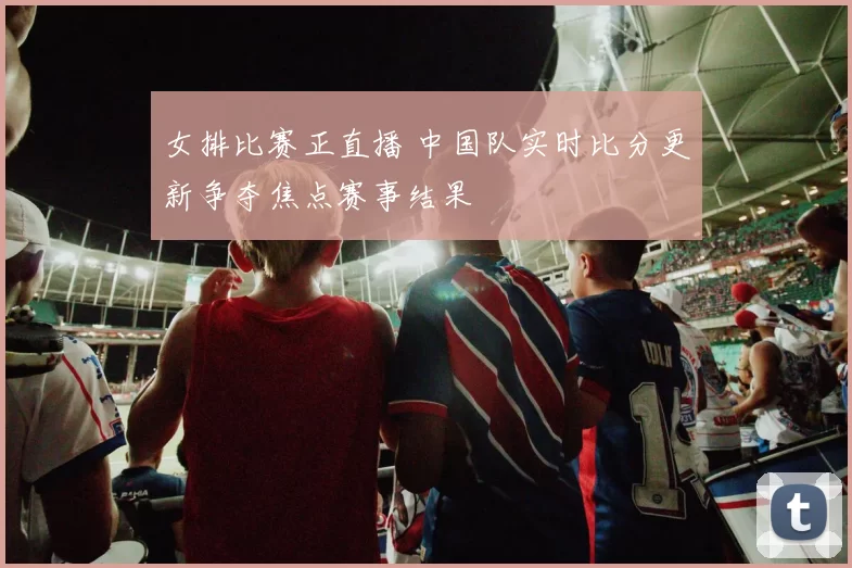 女排比赛正直播 中国队实时比分更新争夺焦点赛事结果