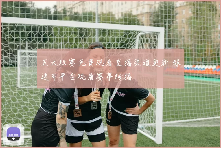 五大联赛免费观看直播渠道更新 球迷可平台观看赛事转播