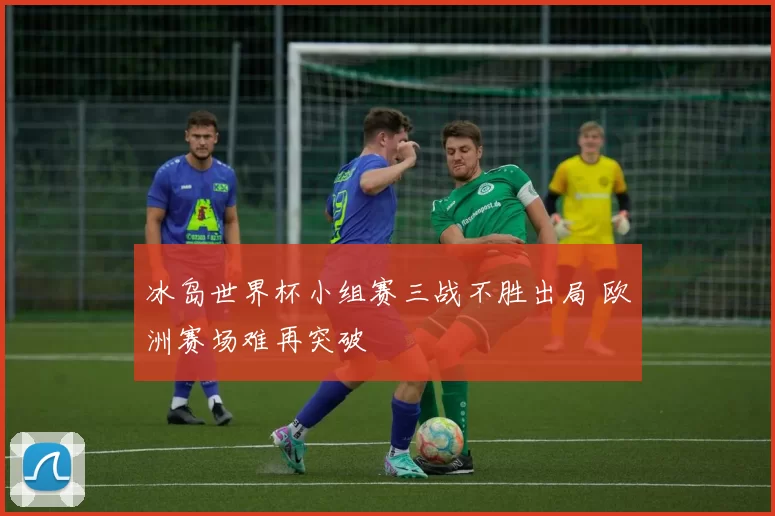 冰岛世界杯小组赛三战不胜出局 欧洲赛场难再突破
