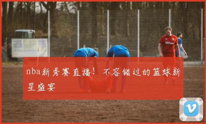 nba新秀赛直播!不容错过的篮球新星盛宴