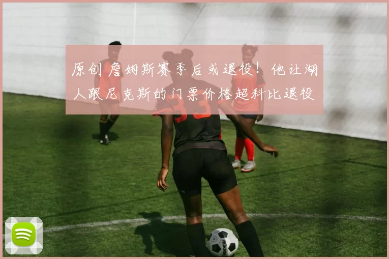 原创 詹姆斯赛季后或退役！他让湖人跟尼克斯的门票价格超科比退役战！