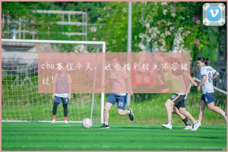 cba赛程今天，这些精彩对决不容错过！