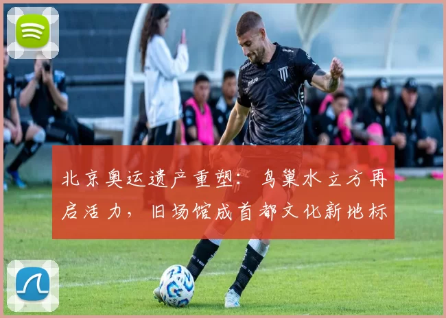 北京奥运遗产重塑：鸟巢水立方再启活力，旧场馆成首都文化新地标双赢