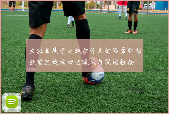 女班长展示小积积作文的温柔时刻教室里绽放回忆暖风与笑语轻扬