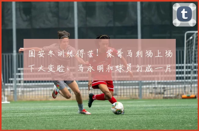 国安冬训练得苦！蒙哥马利场上场下大变脸，马永明和球员打成一片