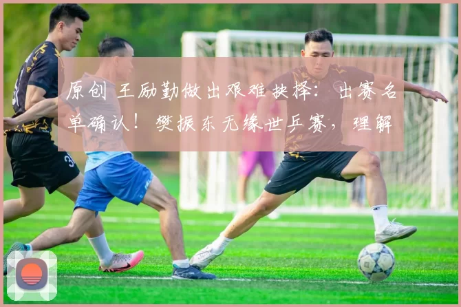 原创 王励勤做出艰难抉择：出赛名单确认！樊振东无缘世乒赛，理解但心痛，梁靖崑顶替入选引发争议