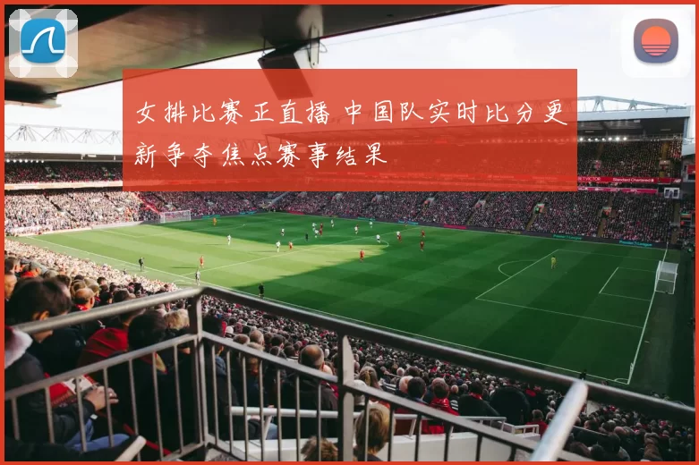 女排比赛正直播 中国队实时比分更新争夺焦点赛事结果