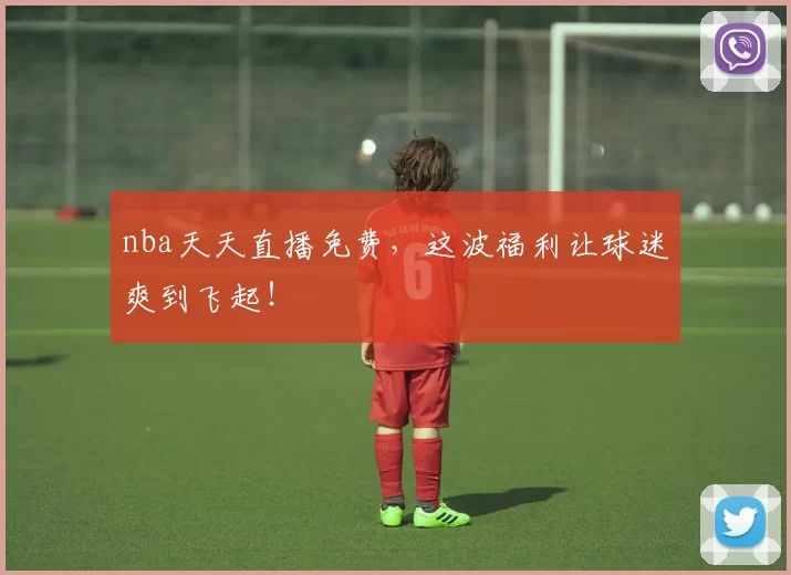 nba天天直播免费，这波福利让球迷爽到飞起！