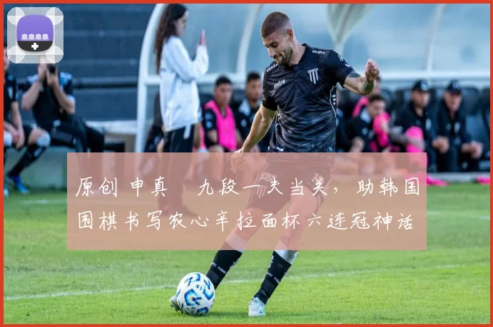 原创 申真谞九段一夫当关,助韩国围棋书写农心辛拉面杯六连冠神话