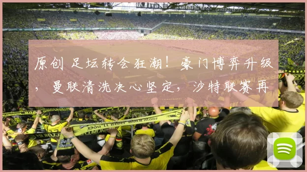 原创 足坛转会狂潮！豪门博弈升级，曼联清洗决心坚定，沙特联赛再掀资本动作