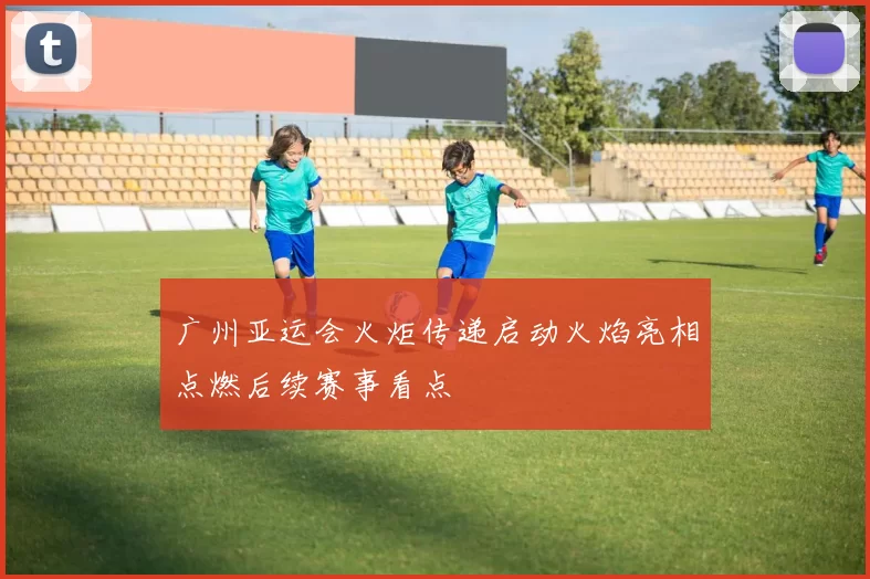 广州亚运会火炬传递启动火焰亮相点燃后续赛事看点