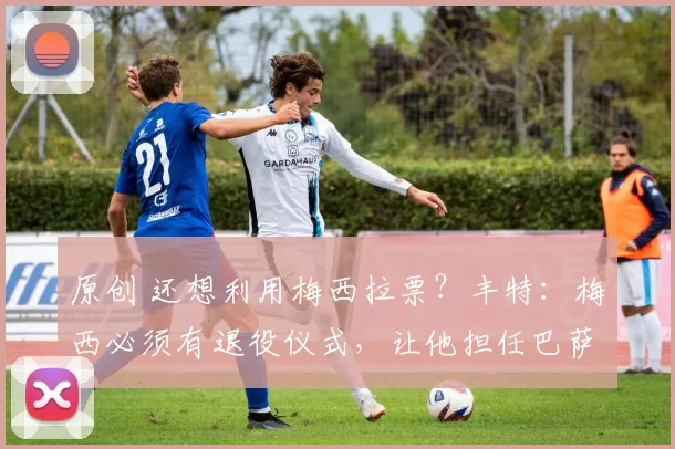 原创 还想利用梅西拉票？丰特：梅西必须有退役仪式，让他担任巴萨名誉主席