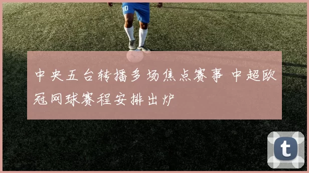 中央五台转播多场焦点赛事 中超欧冠网球赛程安排出炉