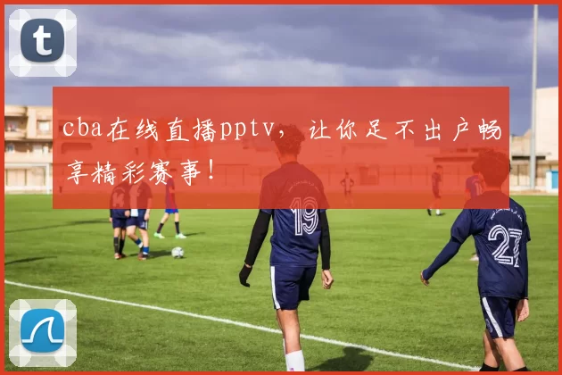 cba在线直播pptv，让你足不出户畅享精彩赛事！