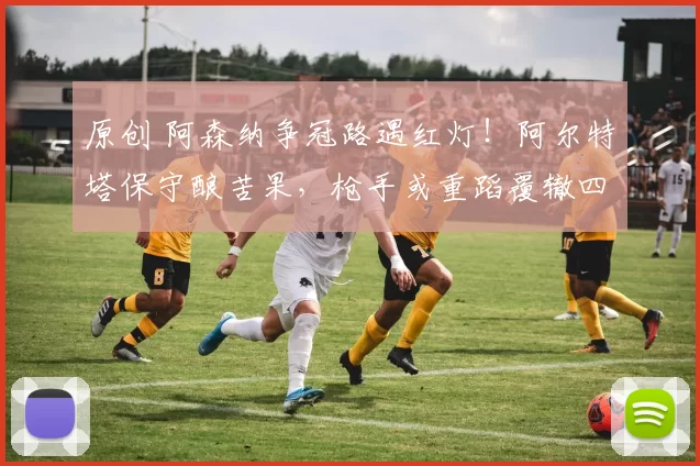 原创 阿森纳争冠路遇红灯！阿尔特塔保守酿苦果，枪手或重蹈覆辙四大皆空