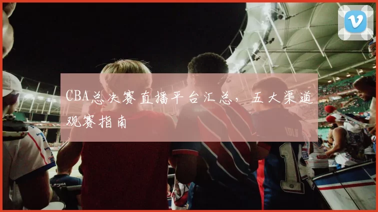 CBA总决赛直播平台汇总，五大渠道观赛指南