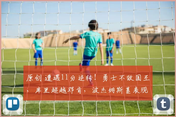 原创 遭遇11分逆转！勇士不敌国王，库里超越邓肯，波杰姆斯基表现出色
