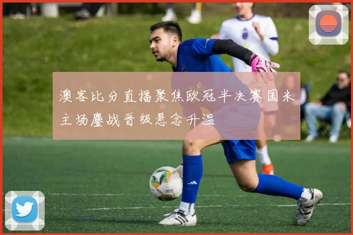 澳客比分直播聚焦欧冠半决赛国米主场鏖战晋级悬念升温