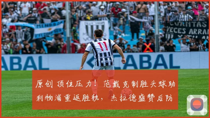 原创 顶住压力！范戴克制胜头球助利物浦重返胜轨，杰拉德盛赞后防提升