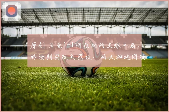 原创 马竞1-1阿森纳两点球平局，终场判罚改判惹议，两大神迹同夜上墙！
