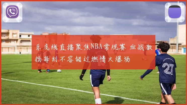 乐虎线直播聚焦NBA常规赛 血战激扬每刻不容错过燃情火爆场