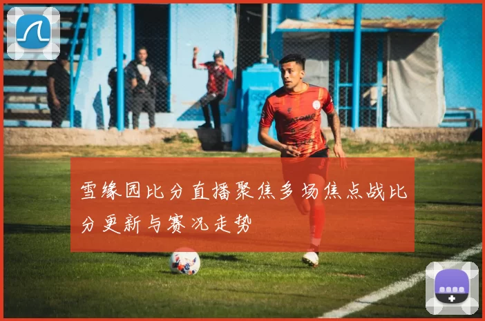 雪缘园比分直播聚焦多场焦点战比分更新与赛况走势